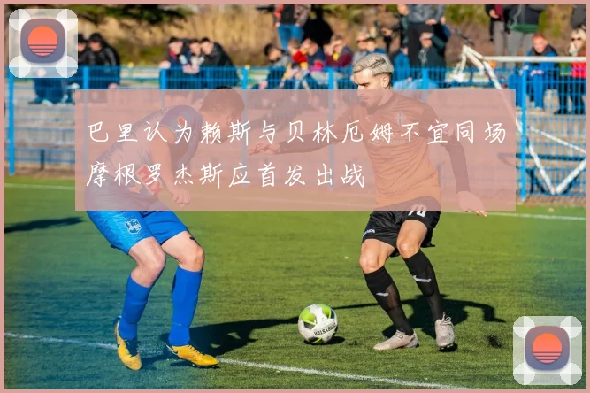 巴里认为赖斯与贝林厄姆不宜同场摩根罗杰斯应首发出战