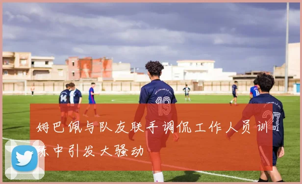 姆巴佩与队友联手调侃工作人员训练中引发大骚动