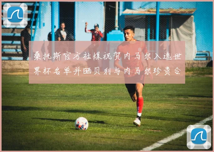 桑托斯官方社媒祝贺内马尔入选世界杯名单并晒贝利与内马尔珍贵合影