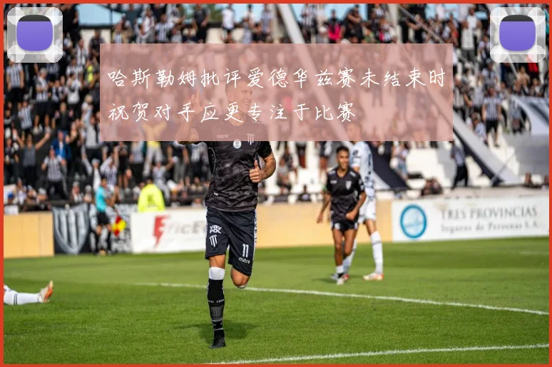 哈斯勒姆批评爱德华兹赛未结束时祝贺对手应更专注于比赛