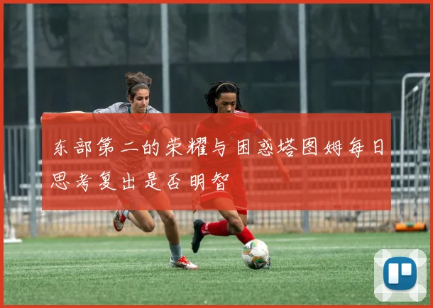 东部第二的荣耀与困惑塔图姆每日思考复出是否明智