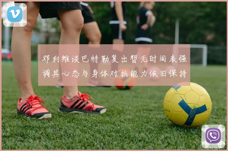 邓利维谈巴特勒复出暂无时间表强调其心态与身体对抗能力依旧保持