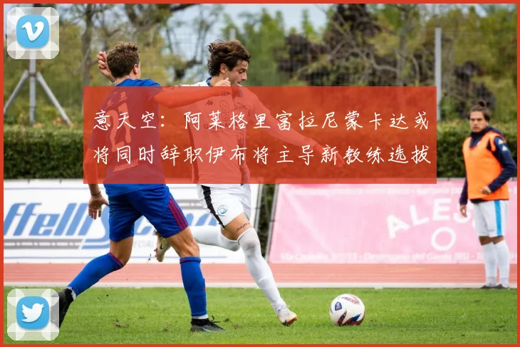 意天空：阿莱格里富拉尼蒙卡达或将同时辞职伊布将主导新教练选拔工作