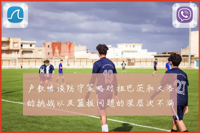 卢教练谈防守策略对祖巴茨和大洛的挑战以及篮板问题的深层次不满