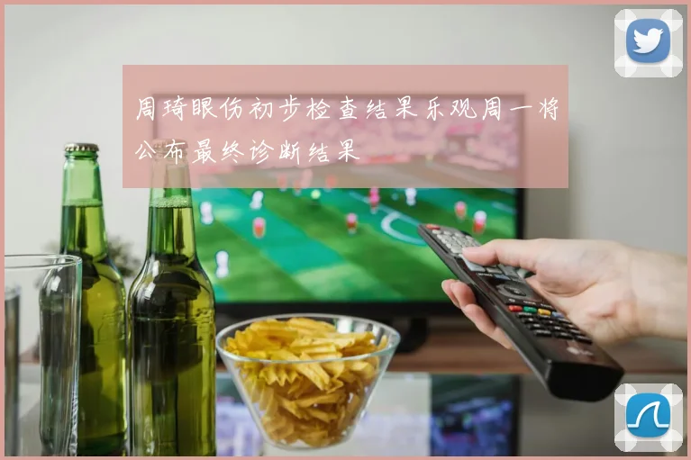 周琦眼伤初步检查结果乐观周一将公布最终诊断结果