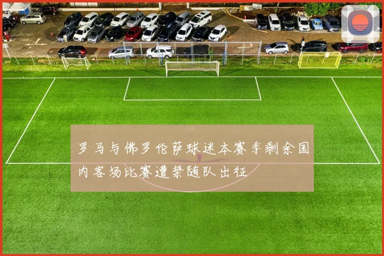 罗马与佛罗伦萨球迷本赛季剩余国内客场比赛遭禁随队出征