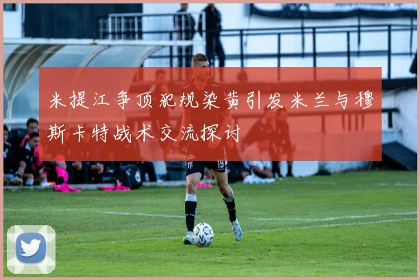 米提江争顶犯规染黄引发米兰与穆斯卡特战术交流探讨
