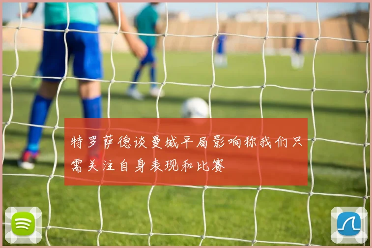 特罗萨德谈曼城平局影响称我们只需关注自身表现和比赛