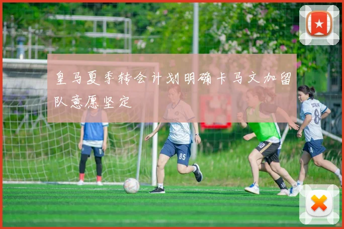 皇马夏季转会计划明确卡马文加留队意愿坚定