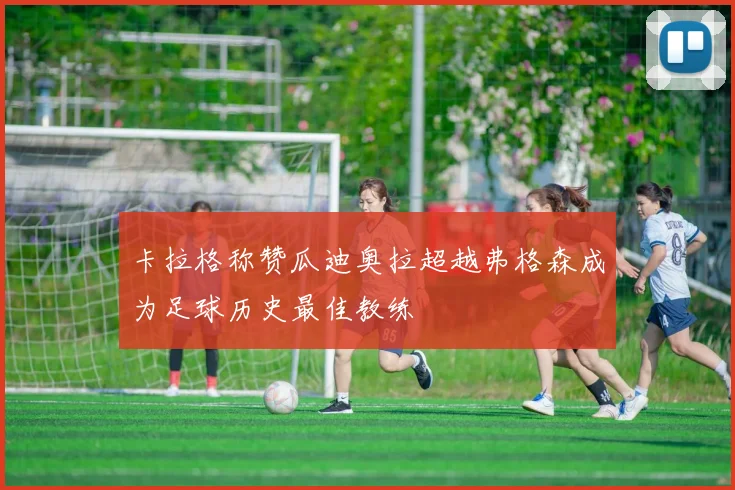 卡拉格称赞瓜迪奥拉超越弗格森成为足球历史最佳教练