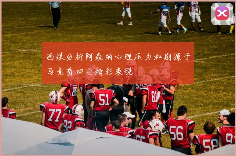 西媒分析阿森纳心理压力加剧源于马竞首回合精彩表现