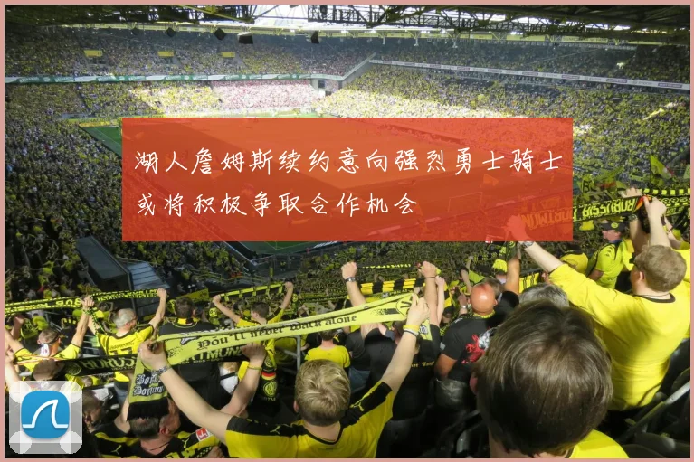 湖人詹姆斯续约意向强烈勇士骑士或将积极争取合作机会