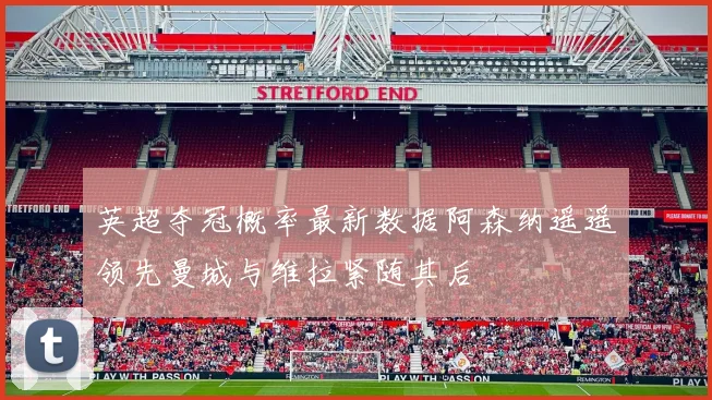 英超夺冠概率最新数据阿森纳遥遥领先曼城与维拉紧随其后