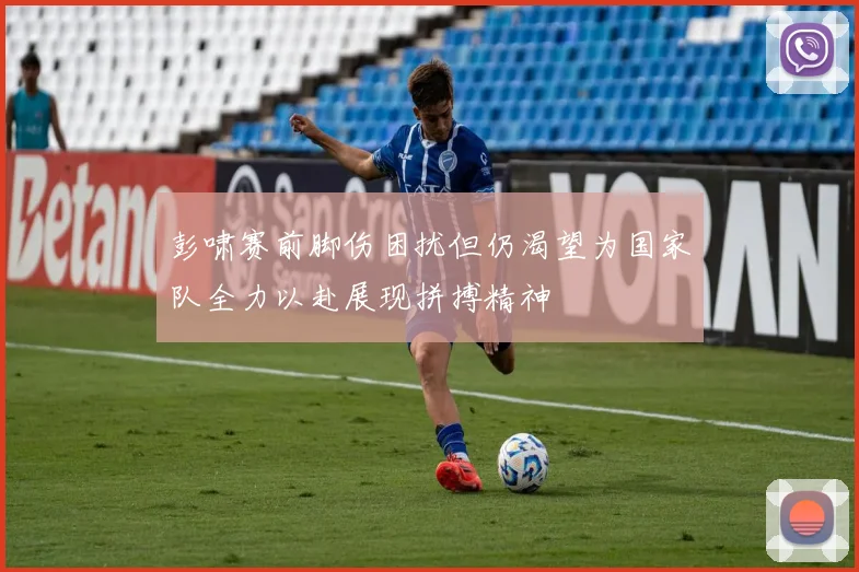 彭啸赛前脚伤困扰但仍渴望为国家队全力以赴展现拼搏精神