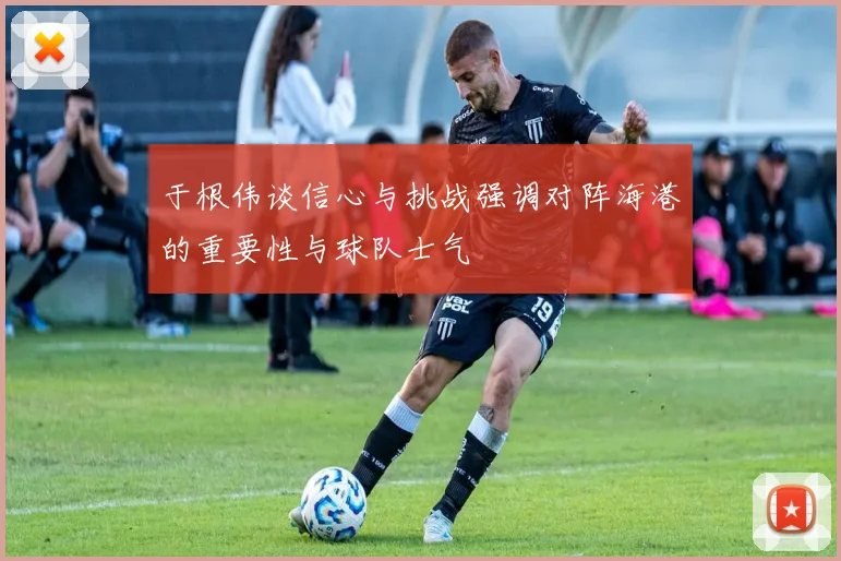 于根伟谈信心与挑战强调对阵海港的重要性与球队士气