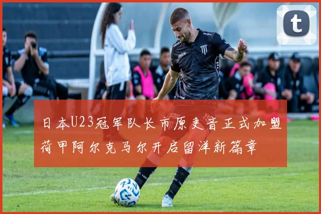 日本U23冠军队长市原吏音正式加盟荷甲阿尔克马尔开启留洋新篇章