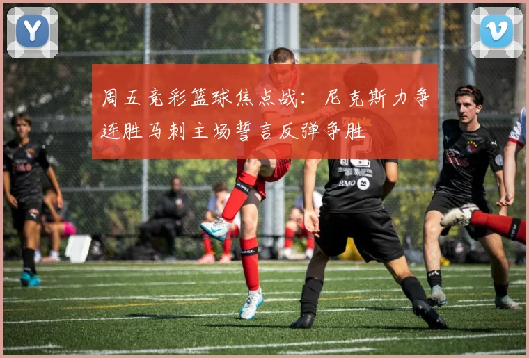 周五竞彩篮球焦点战：尼克斯力争连胜马刺主场誓言反弹争胜