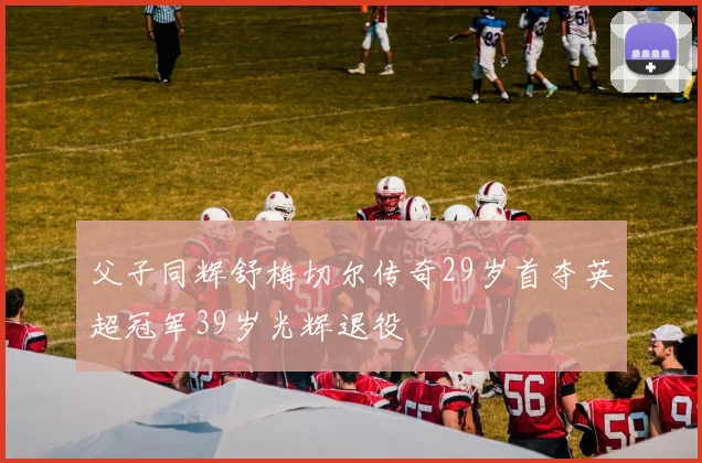 父子同辉舒梅切尔传奇29岁首夺英超冠军39岁光辉退役